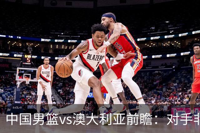中国男篮vs澳大利亚前瞻：对手非最强阵容，男篮磨合阵容是首要目标
